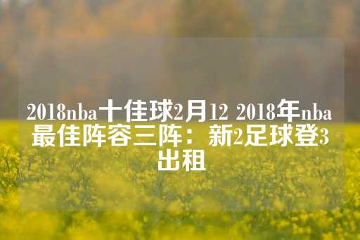 2018nba十佳球2月12 2018年nba最佳阵容三阵：新2足球登3出租-第1张图片-皇冠信用盘出租