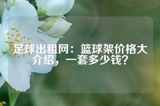 足球出租网：篮球架价格大介绍，一套多少钱？