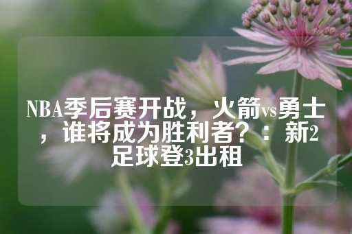 NBA季后赛开战，火箭vs勇士，谁将成为胜利者？：新2足球登3出租-第1张图片-皇冠信用盘出租