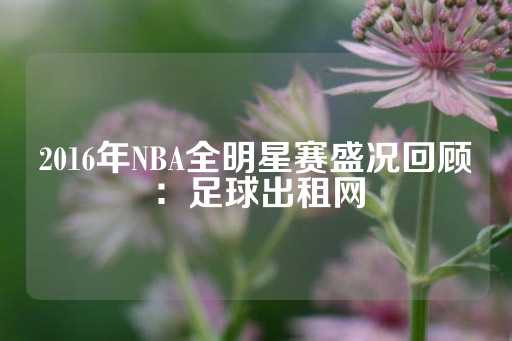 2016年NBA全明星赛盛况回顾：足球出租网-第1张图片-皇冠信用盘出租