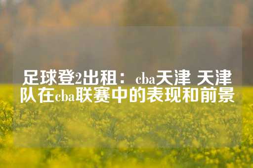 足球登2出租：cba天津 天津队在cba联赛中的表现和前景