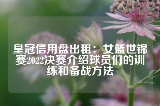 皇冠信用盘出租：女篮世锦赛2022决赛介绍球员们的训练和备战方法-第1张图片-皇冠信用盘出租