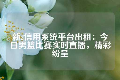 新2信用系统平台出租：今日男篮比赛实时直播，精彩纷呈-第1张图片-皇冠信用盘出租