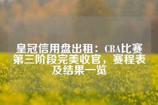 皇冠信用盘出租：CBA比赛第三阶段完美收官，赛程表及结果一览-第1张图片-皇冠信用盘出租