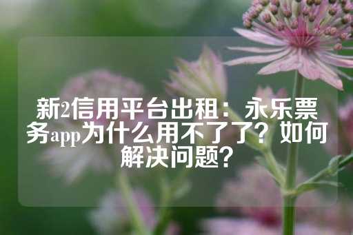 新2信用平台出租：永乐票务app为什么用不了了？如何解决问题？-第1张图片-皇冠信用盘出租