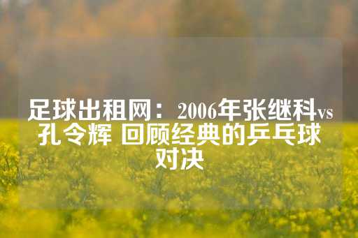 足球出租网：2006年张继科vs孔令辉 回顾经典的乒乓球对决-第1张图片-皇冠信用盘出租