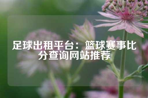 足球出租平台：篮球赛事比分查询网站推荐-第1张图片-皇冠信用盘出租