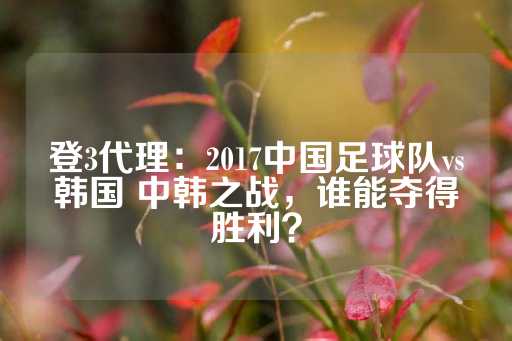 登3代理：2017中国足球队vs韩国 中韩之战，谁能夺得胜利？-第1张图片-皇冠信用盘出租