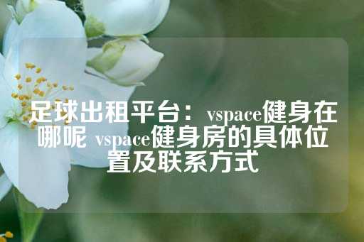 足球出租平台：vspace健身在哪呢 vspace健身房的具体位置及联系方式