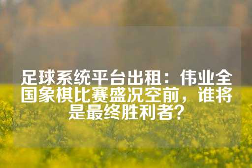 足球系统平台出租：伟业全国象棋比赛盛况空前，谁将是最终胜利者？-第1张图片-皇冠信用盘出租