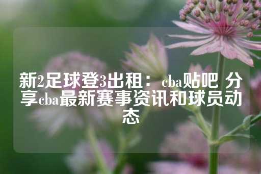 新2足球登3出租：cba贴吧 分享cba最新赛事资讯和球员动态-第1张图片-皇冠信用盘出租