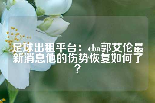 足球出租平台：cba郭艾伦最新消息他的伤势恢复如何了？-第1张图片-皇冠信用盘出租