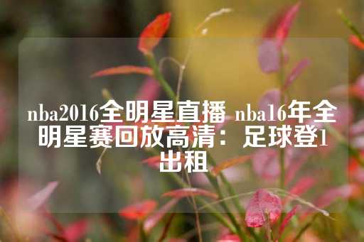 nba2016全明星直播 nba16年全明星赛回放高清：足球登1出租-第1张图片-皇冠信用盘出租