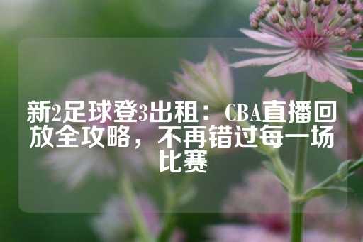 新2足球登3出租：CBA直播回放全攻略，不再错过每一场比赛