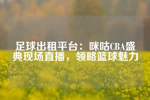 足球出租平台：咪咕CBA盛典现场直播，领略篮球魅力