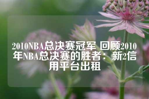 2010NBA总决赛冠军 回顾2010年NBA总决赛的胜者：新2信用平台出租-第1张图片-皇冠信用盘出租