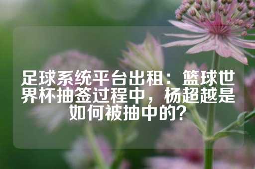 足球系统平台出租：篮球世界杯抽签过程中，杨超越是如何被抽中的？-第1张图片-皇冠信用盘出租