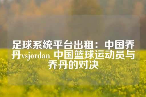 足球系统平台出租：中国乔丹vsjordan 中国篮球运动员与乔丹的对决